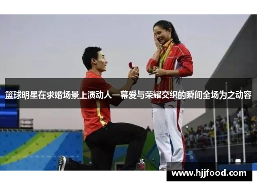 篮球明星在求婚场景上演动人一幕爱与荣耀交织的瞬间全场为之动容